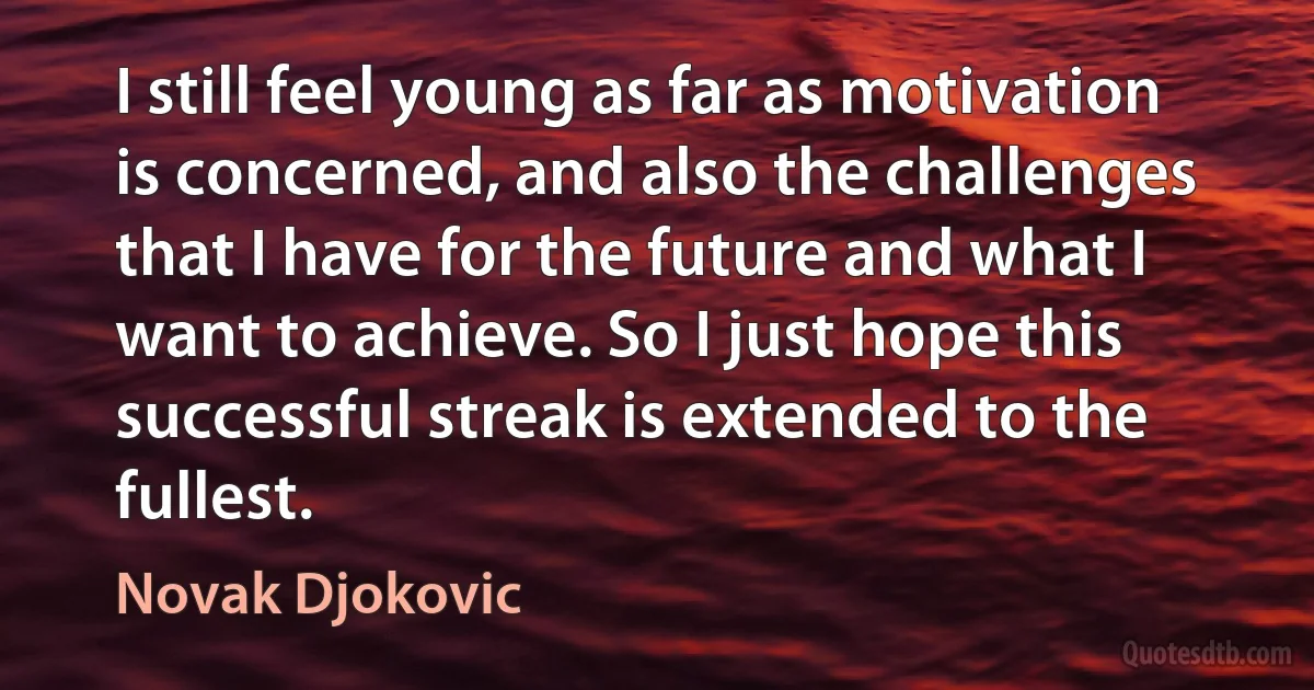 I still feel young as far as motivation is concerned, and also the challenges that I have for the future and what I want to achieve. So I just hope this successful streak is extended to the fullest. (Novak Djokovic)