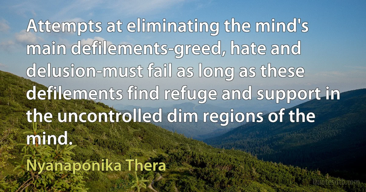 Attempts at eliminating the mind's main defilements-greed, hate and delusion-must fail as long as these defilements find refuge and support in the uncontrolled dim regions of the mind. (Nyanaponika Thera)