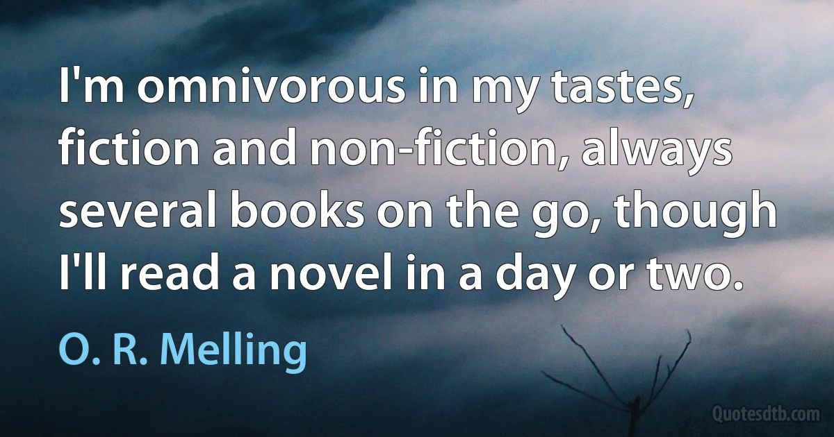 I'm omnivorous in my tastes, fiction and non-fiction, always several books on the go, though I'll read a novel in a day or two. (O. R. Melling)