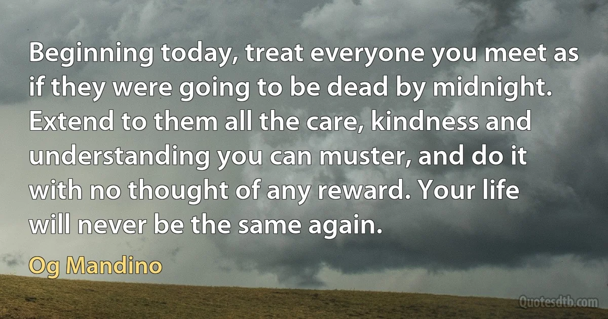 Beginning today, treat everyone you meet as if they were going to be dead by midnight. Extend to them all the care, kindness and understanding you can muster, and do it with no thought of any reward. Your life will never be the same again. (Og Mandino)