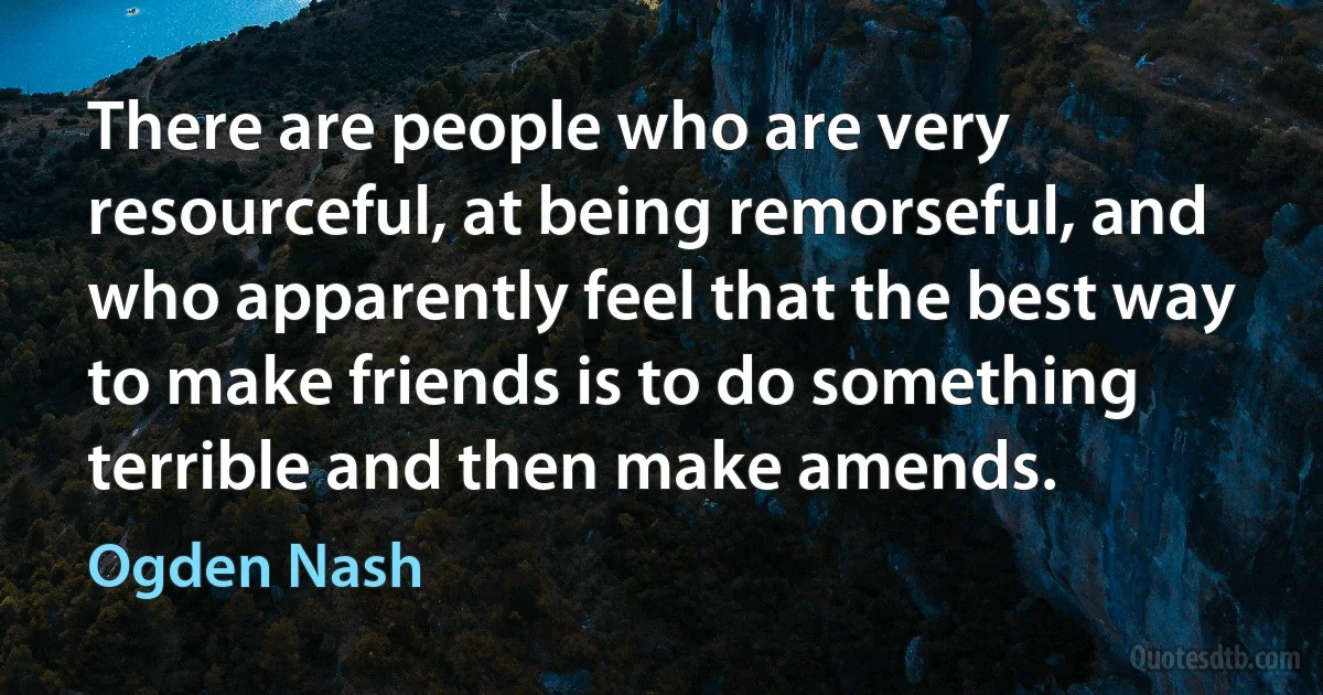 There are people who are very resourceful, at being remorseful, and who apparently feel that the best way to make friends is to do something terrible and then make amends. (Ogden Nash)