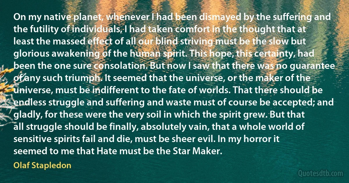 On my native planet, whenever I had been dismayed by the suffering and the futility of individuals, I had taken comfort in the thought that at least the massed effect of all our blind striving must be the slow but glorious awakening of the human spirit. This hope, this certainty, had been the one sure consolation. But now I saw that there was no guarantee of any such triumph. It seemed that the universe, or the maker of the universe, must be indifferent to the fate of worlds. That there should be endless struggle and suffering and waste must of course be accepted; and gladly, for these were the very soil in which the spirit grew. But that all struggle should be finally, absolutely vain, that a whole world of sensitive spirits fail and die, must be sheer evil. In my horror it seemed to me that Hate must be the Star Maker. (Olaf Stapledon)