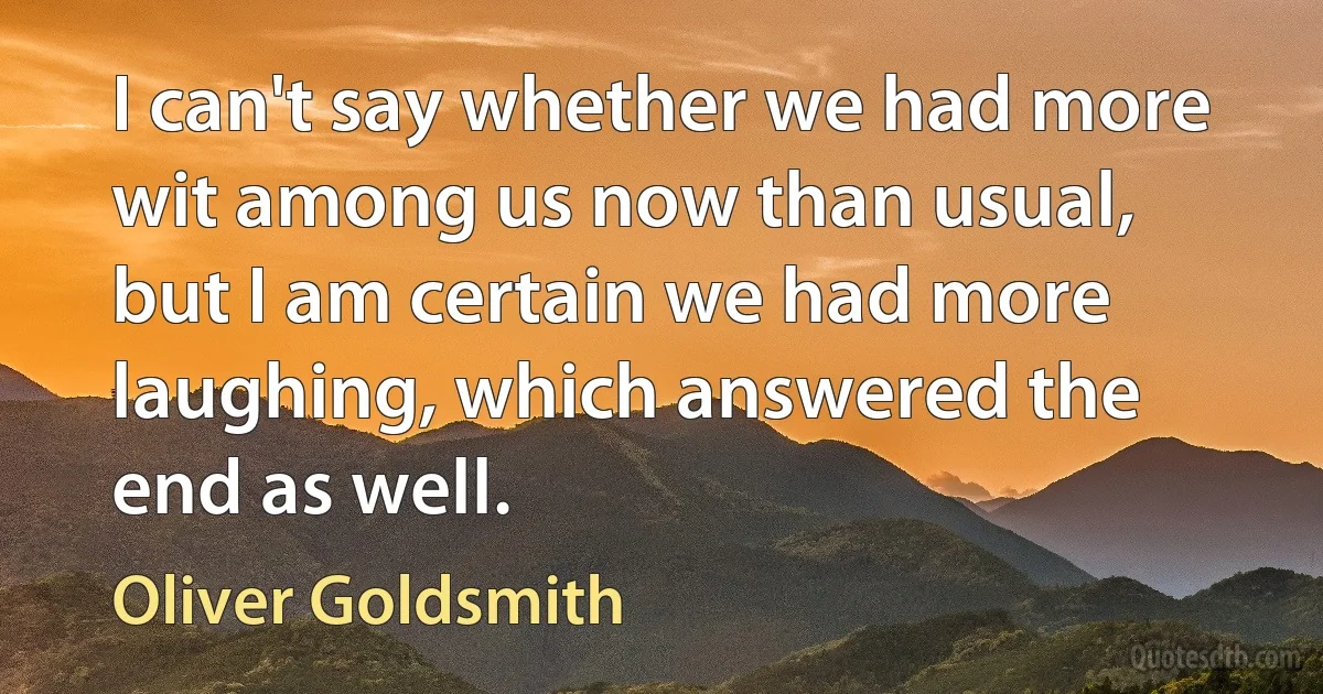 I can't say whether we had more wit among us now than usual, but I am certain we had more laughing, which answered the end as well. (Oliver Goldsmith)