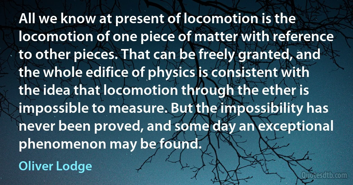 All we know at present of locomotion is the locomotion of one piece of matter with reference to other pieces. That can be freely granted, and the whole edifice of physics is consistent with the idea that locomotion through the ether is impossible to measure. But the impossibility has never been proved, and some day an exceptional phenomenon may be found. (Oliver Lodge)