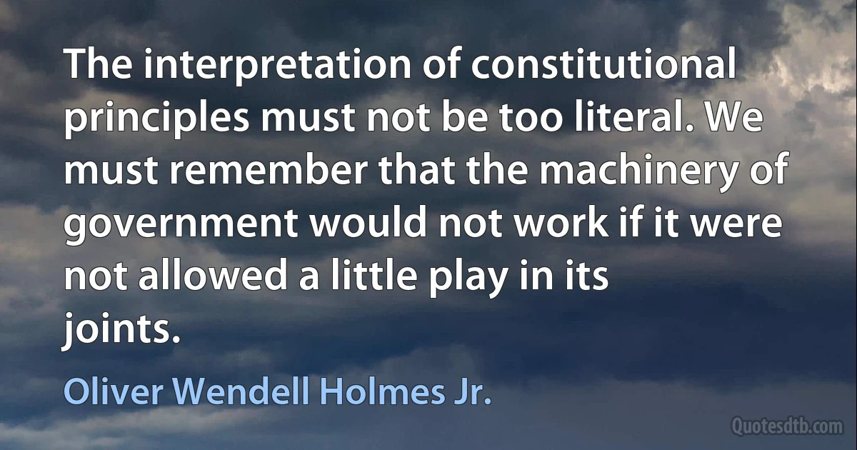 The interpretation of constitutional principles must not be too literal. We must remember that the machinery of government would not work if it were not allowed a little play in its joints. (Oliver Wendell Holmes Jr.)