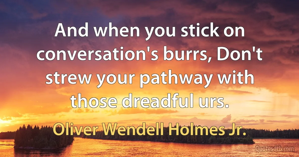 And when you stick on conversation's burrs, Don't strew your pathway with those dreadful urs. (Oliver Wendell Holmes Jr.)