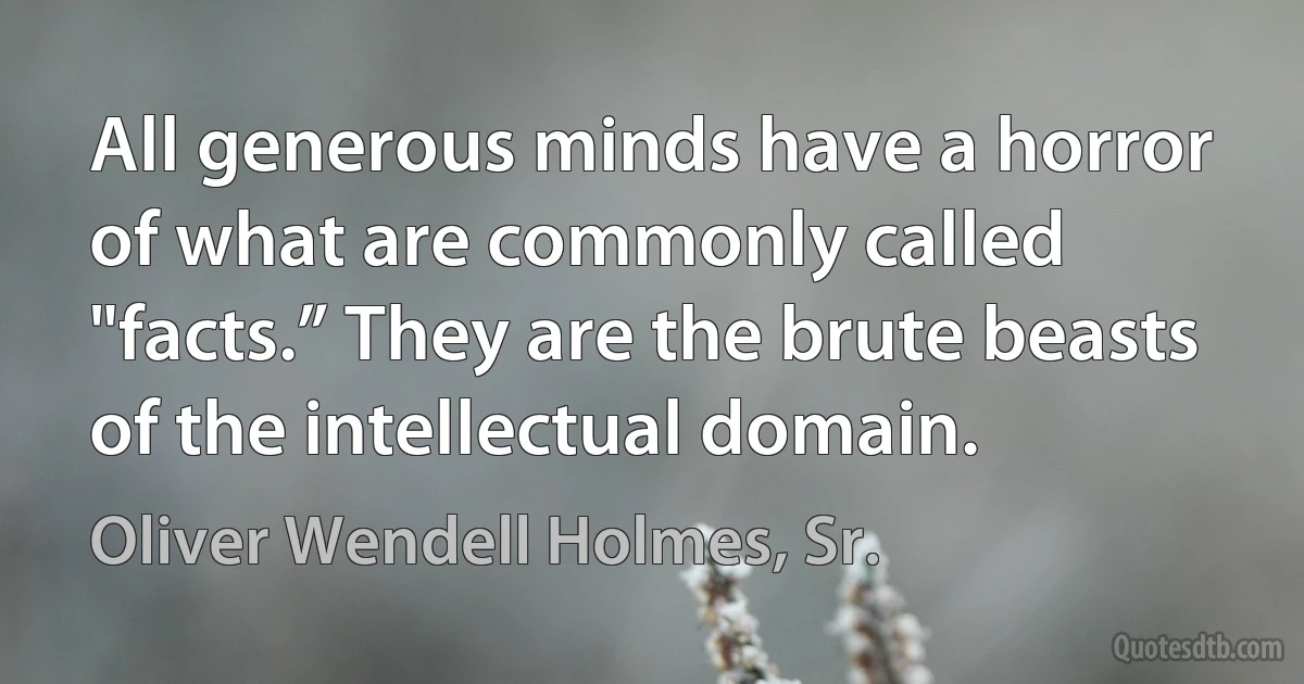 All generous minds have a horror of what are commonly called "facts.” They are the brute beasts of the intellectual domain. (Oliver Wendell Holmes, Sr.)