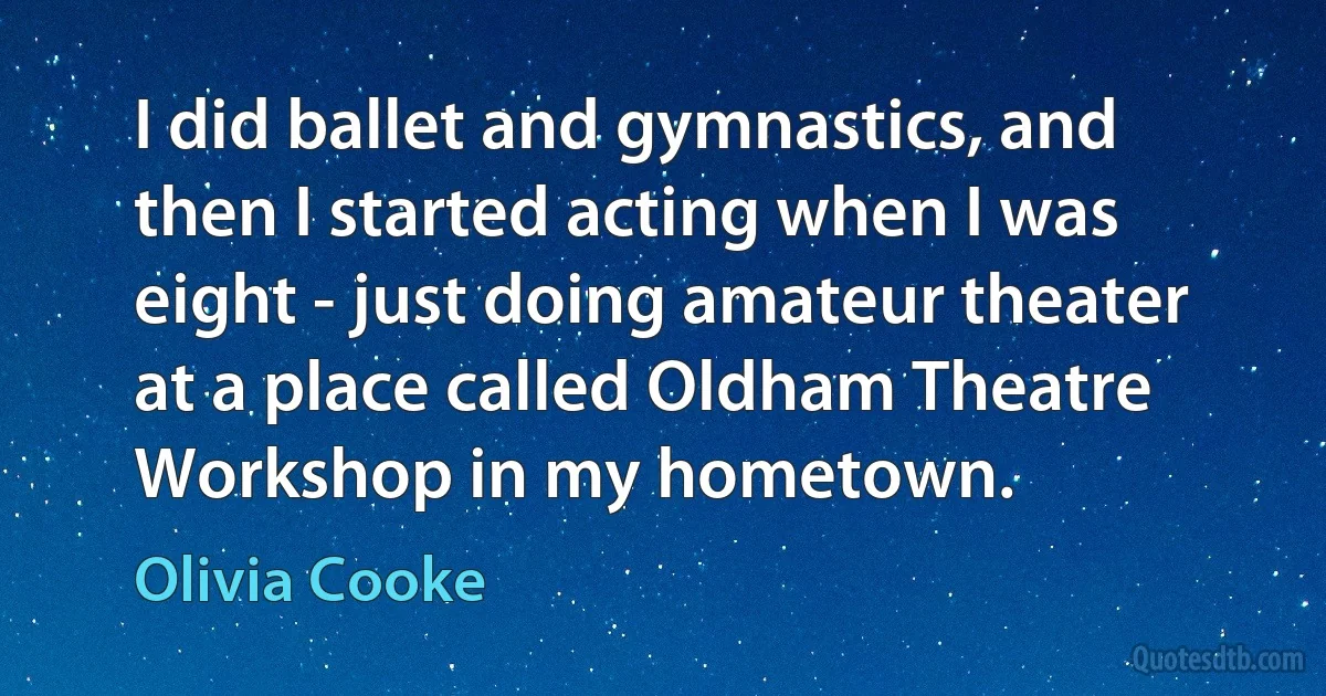 I did ballet and gymnastics, and then I started acting when I was eight - just doing amateur theater at a place called Oldham Theatre Workshop in my hometown. (Olivia Cooke)