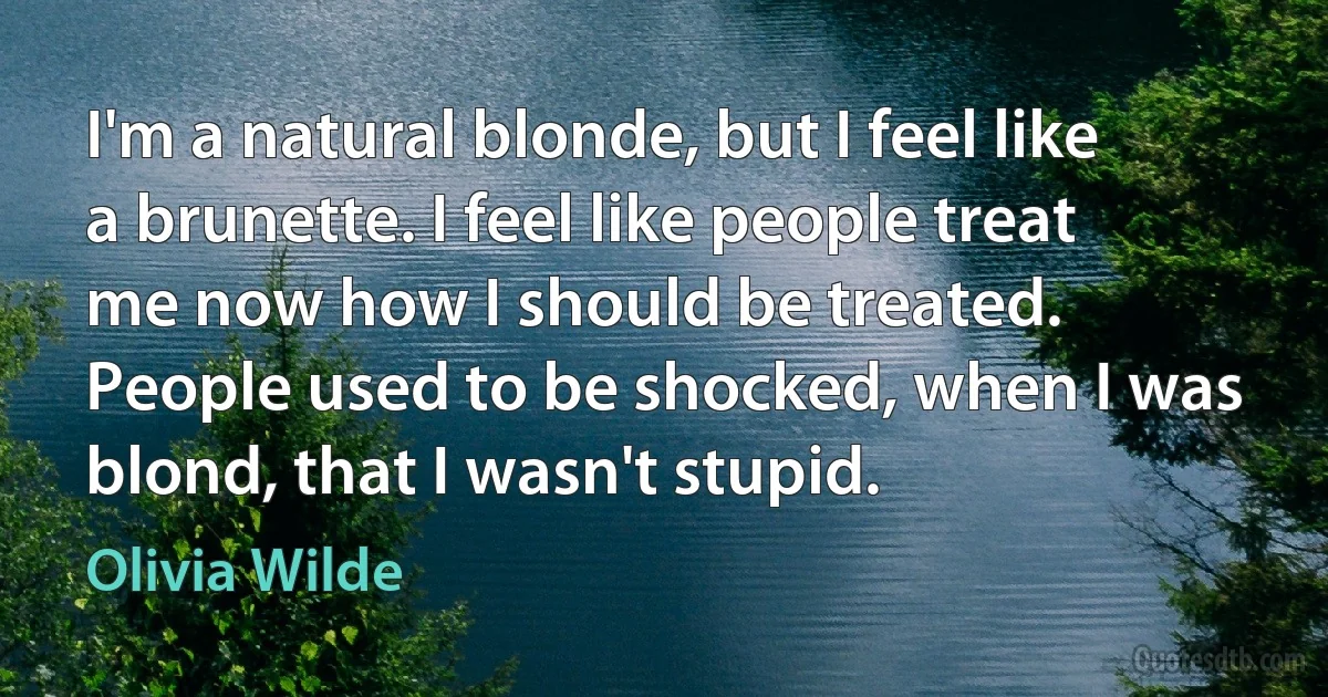 I'm a natural blonde, but I feel like a brunette. I feel like people treat me now how I should be treated. People used to be shocked, when I was blond, that I wasn't stupid. (Olivia Wilde)