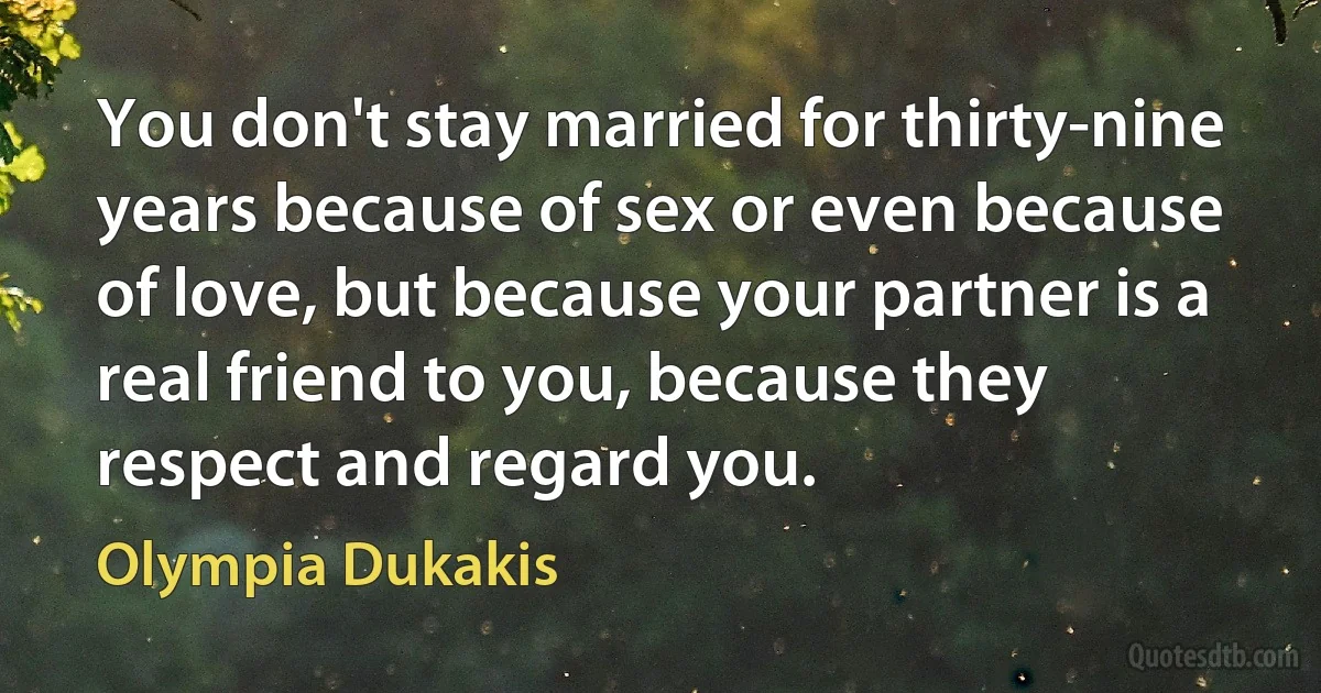 You don't stay married for thirty-nine years because of sex or even because of love, but because your partner is a real friend to you, because they respect and regard you. (Olympia Dukakis)