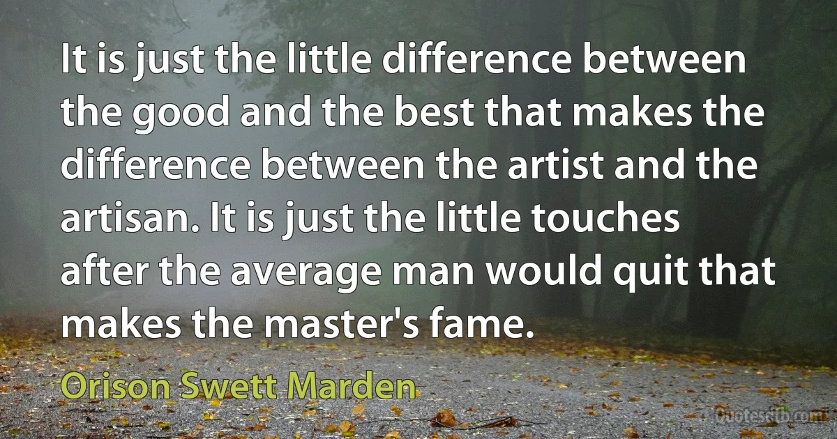 It is just the little difference between the good and the best that makes the difference between the artist and the artisan. It is just the little touches after the average man would quit that makes the master's fame. (Orison Swett Marden)