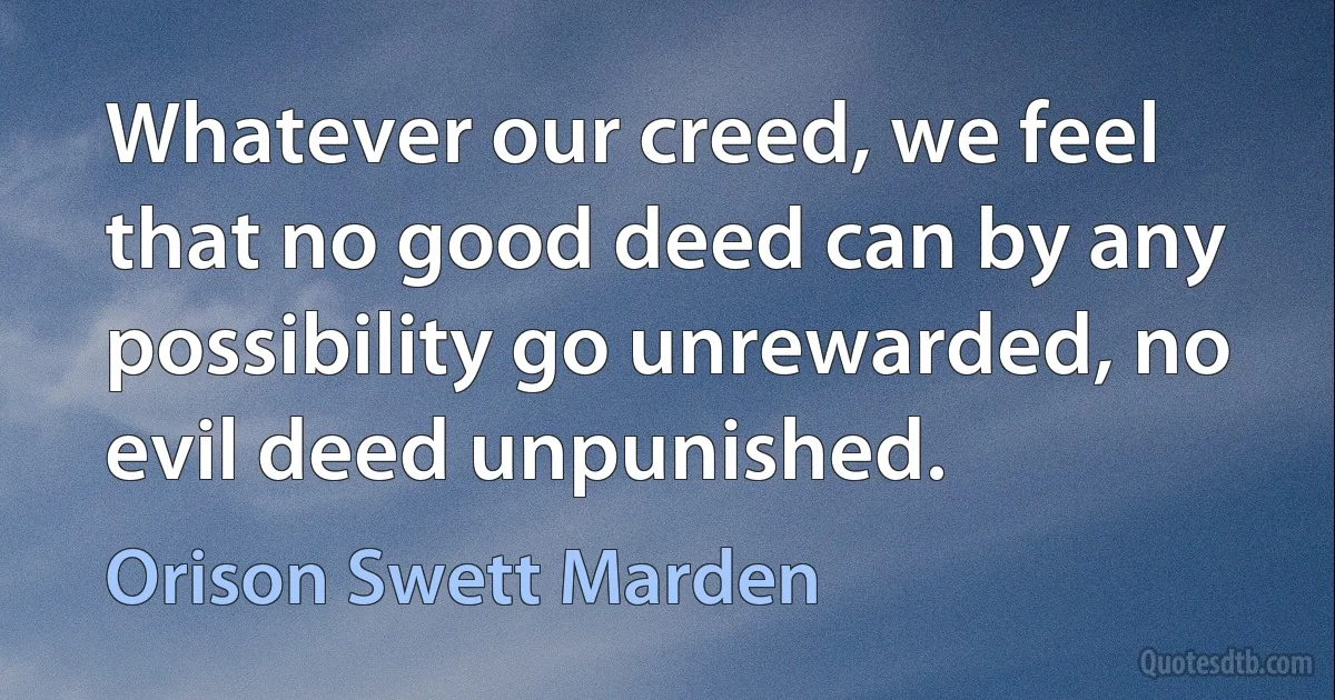 Whatever our creed, we feel that no good deed can by any possibility go unrewarded, no evil deed unpunished. (Orison Swett Marden)