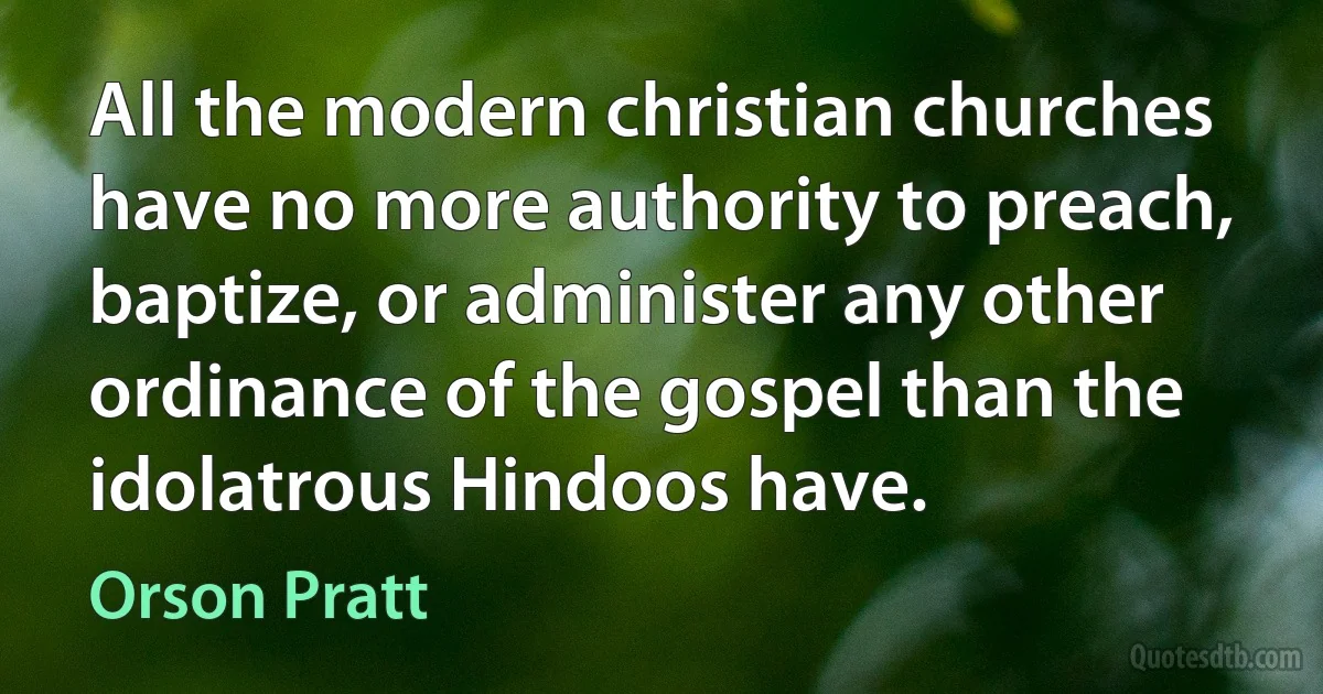 All the modern christian churches have no more authority to preach, baptize, or administer any other ordinance of the gospel than the idolatrous Hindoos have. (Orson Pratt)