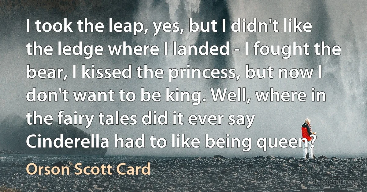 I took the leap, yes, but I didn't like the ledge where I landed - I fought the bear, I kissed the princess, but now I don't want to be king. Well, where in the fairy tales did it ever say Cinderella had to like being queen? (Orson Scott Card)