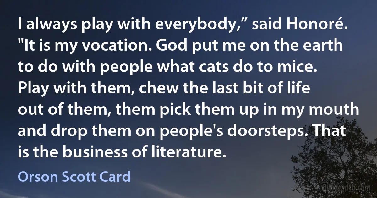 I always play with everybody,” said Honoré. "It is my vocation. God put me on the earth to do with people what cats do to mice. Play with them, chew the last bit of life out of them, them pick them up in my mouth and drop them on people's doorsteps. That is the business of literature. (Orson Scott Card)