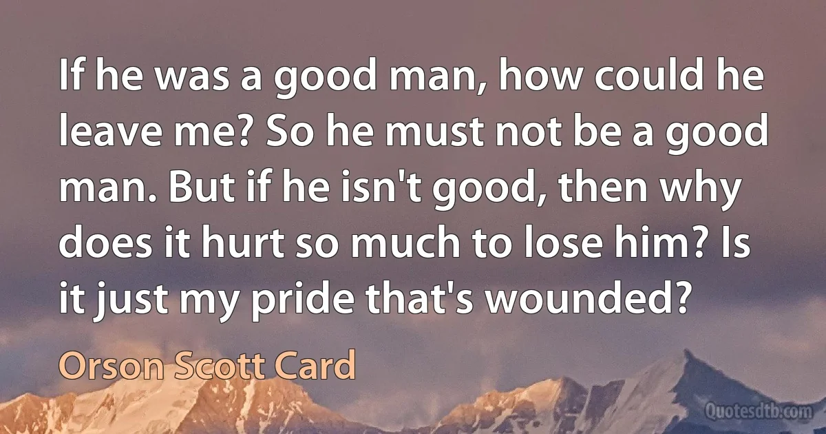 If he was a good man, how could he leave me? So he must not be a good man. But if he isn't good, then why does it hurt so much to lose him? Is it just my pride that's wounded? (Orson Scott Card)