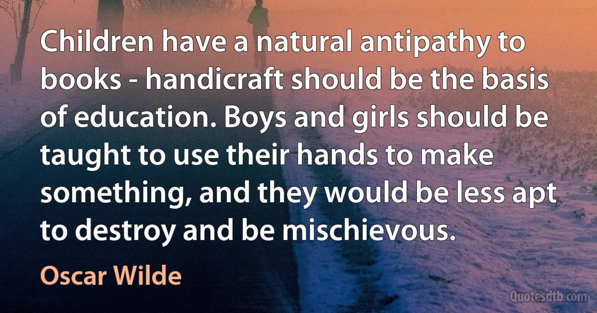 Children have a natural antipathy to books - handicraft should be the basis of education. Boys and girls should be taught to use their hands to make something, and they would be less apt to destroy and be mischievous. (Oscar Wilde)