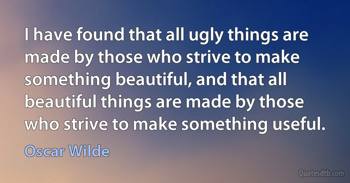 I have found that all ugly things are made by those who strive to make something beautiful, and that all beautiful things are made by those who strive to make something useful. (Oscar Wilde)