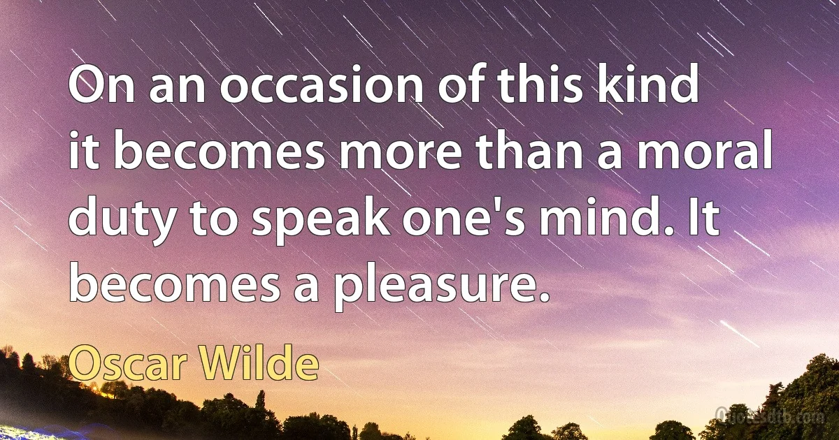 On an occasion of this kind it becomes more than a moral duty to speak one's mind. It becomes a pleasure. (Oscar Wilde)