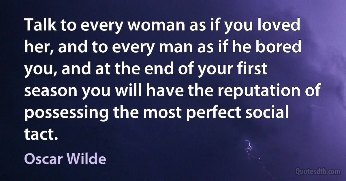 Talk to every woman as if you loved her, and to every man as if he bored you, and at the end of your first season you will have the reputation of possessing the most perfect social tact. (Oscar Wilde)