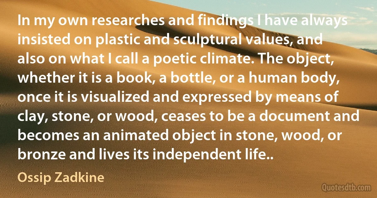 In my own researches and findings I have always insisted on plastic and sculptural values, and also on what I call a poetic climate. The object, whether it is a book, a bottle, or a human body, once it is visualized and expressed by means of clay, stone, or wood, ceases to be a document and becomes an animated object in stone, wood, or bronze and lives its independent life.. (Ossip Zadkine)