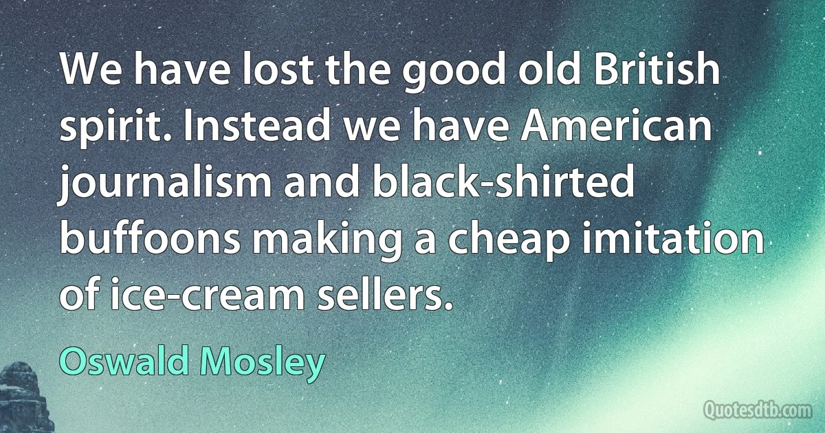 We have lost the good old British spirit. Instead we have American journalism and black-shirted buffoons making a cheap imitation of ice-cream sellers. (Oswald Mosley)