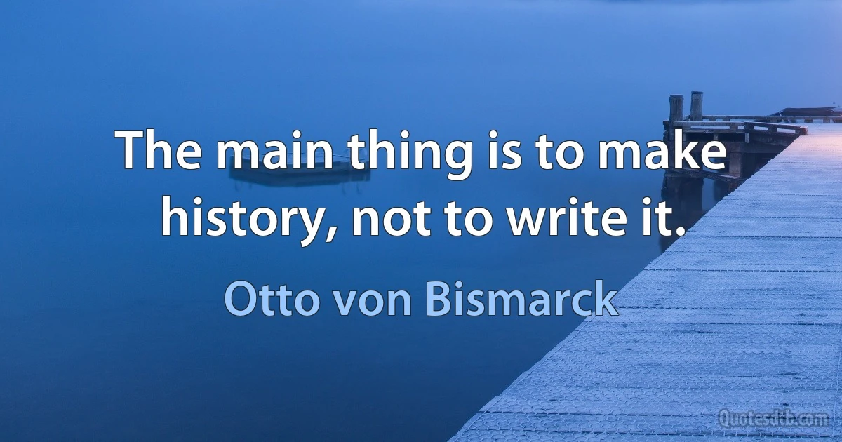 The main thing is to make history, not to write it. (Otto von Bismarck)