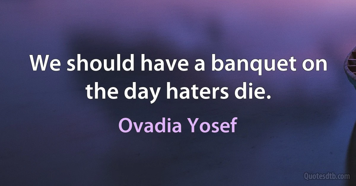 We should have a banquet on the day haters die. (Ovadia Yosef)