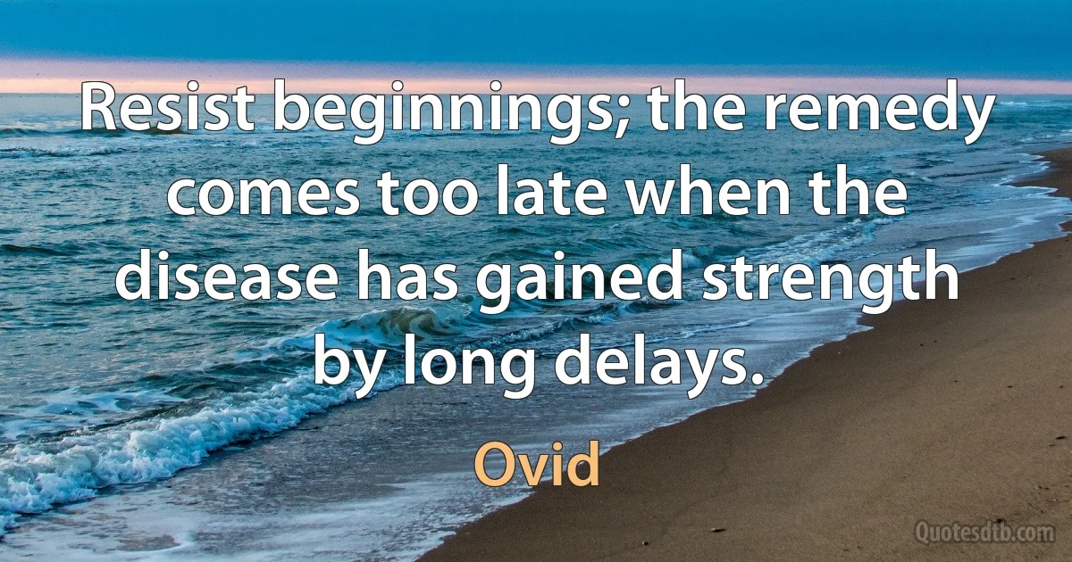 Resist beginnings; the remedy comes too late when the disease has gained strength by long delays. (Ovid)