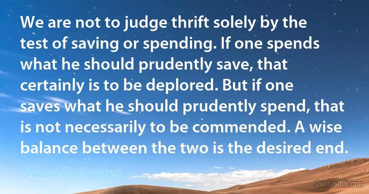 We are not to judge thrift solely by the test of saving or spending. If one spends what he should prudently save, that certainly is to be deplored. But if one saves what he should prudently spend, that is not necessarily to be commended. A wise balance between the two is the desired end. (Owen D. Young)