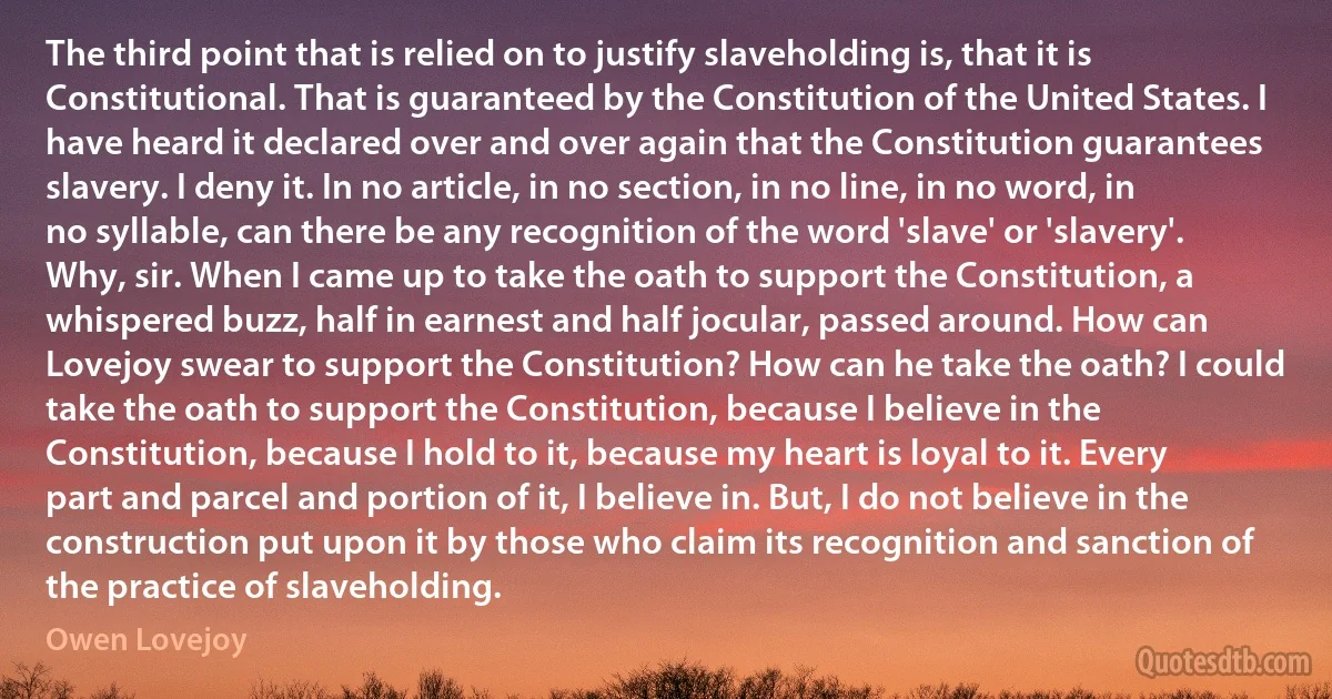 The third point that is relied on to justify slaveholding is, that it is Constitutional. That is guaranteed by the Constitution of the United States. I have heard it declared over and over again that the Constitution guarantees slavery. I deny it. In no article, in no section, in no line, in no word, in no syllable, can there be any recognition of the word 'slave' or 'slavery'. Why, sir. When I came up to take the oath to support the Constitution, a whispered buzz, half in earnest and half jocular, passed around. How can Lovejoy swear to support the Constitution? How can he take the oath? I could take the oath to support the Constitution, because I believe in the Constitution, because I hold to it, because my heart is loyal to it. Every part and parcel and portion of it, I believe in. But, I do not believe in the construction put upon it by those who claim its recognition and sanction of the practice of slaveholding. (Owen Lovejoy)