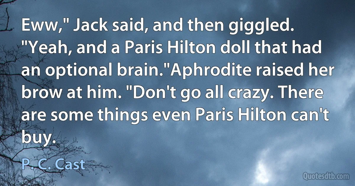 Eww," Jack said, and then giggled. "Yeah, and a Paris Hilton doll that had an optional brain."Aphrodite raised her brow at him. "Don't go all crazy. There are some things even Paris Hilton can't buy. (P. C. Cast)