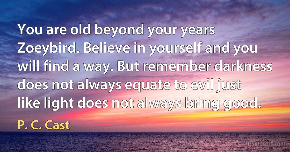 You are old beyond your years Zoeybird. Believe in yourself and you will find a way. But remember darkness does not always equate to evil just like light does not always bring good. (P. C. Cast)