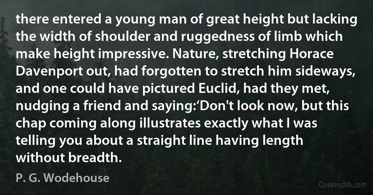 there entered a young man of great height but lacking the width of shoulder and ruggedness of limb which make height impressive. Nature, stretching Horace Davenport out, had forgotten to stretch him sideways, and one could have pictured Euclid, had they met, nudging a friend and saying:‘Don't look now, but this chap coming along illustrates exactly what I was telling you about a straight line having length without breadth. (P. G. Wodehouse)