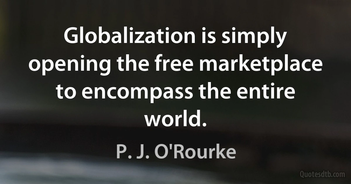 Globalization is simply opening the free marketplace to encompass the entire world. (P. J. O'Rourke)