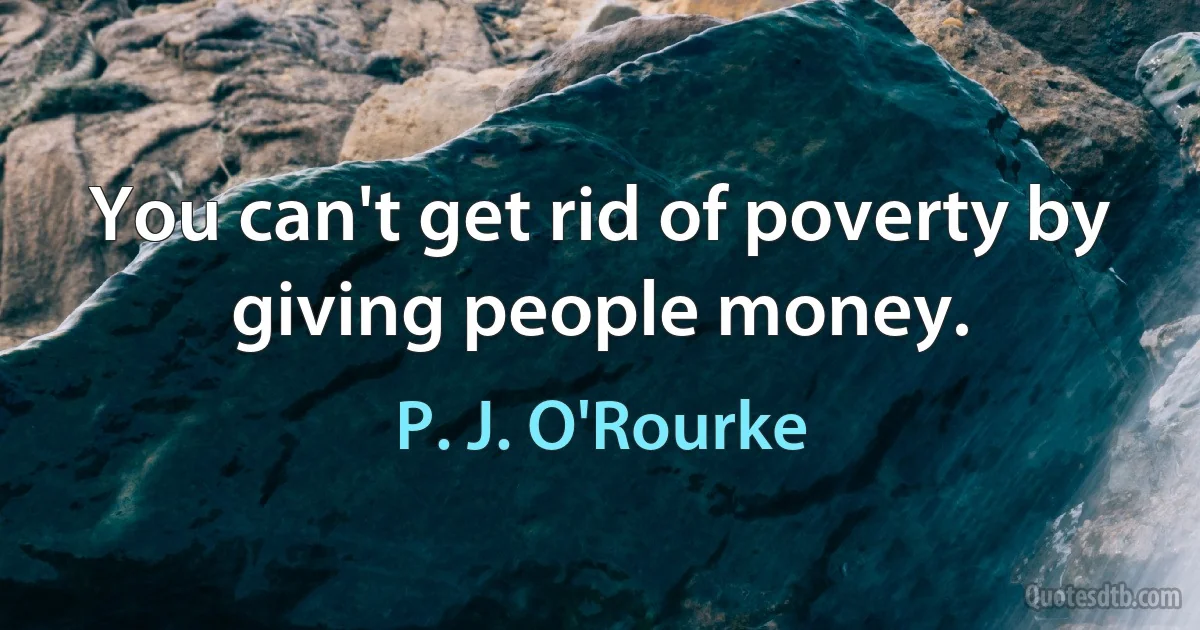 You can't get rid of poverty by giving people money. (P. J. O'Rourke)