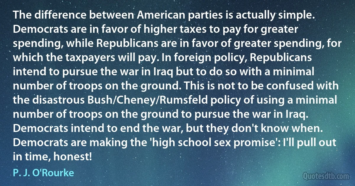 The difference between American parties is actually simple. Democrats are in favor of higher taxes to pay for greater spending, while Republicans are in favor of greater spending, for which the taxpayers will pay. In foreign policy, Republicans intend to pursue the war in Iraq but to do so with a minimal number of troops on the ground. This is not to be confused with the disastrous Bush/Cheney/Rumsfeld policy of using a minimal number of troops on the ground to pursue the war in Iraq. Democrats intend to end the war, but they don't know when. Democrats are making the 'high school sex promise': I'll pull out in time, honest! (P. J. O'Rourke)