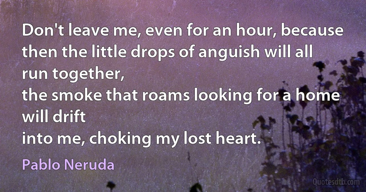 Don't leave me, even for an hour, because
then the little drops of anguish will all run together,
the smoke that roams looking for a home will drift
into me, choking my lost heart. (Pablo Neruda)