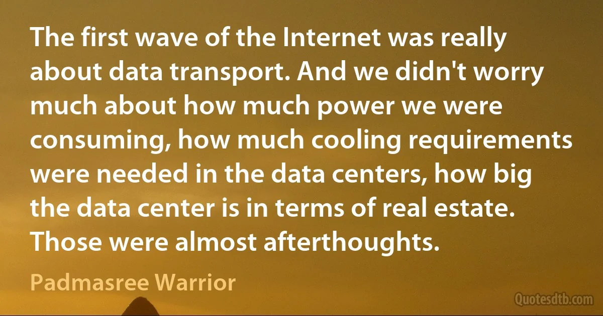 The first wave of the Internet was really about data transport. And we didn't worry much about how much power we were consuming, how much cooling requirements were needed in the data centers, how big the data center is in terms of real estate. Those were almost afterthoughts. (Padmasree Warrior)