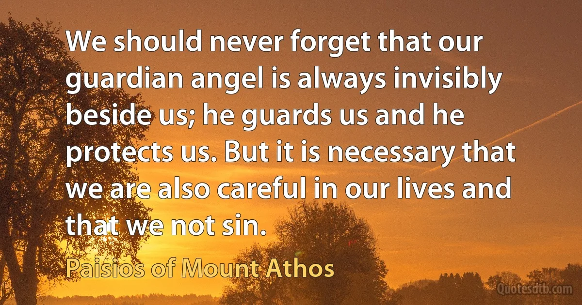 We should never forget that our guardian angel is always invisibly beside us; he guards us and he protects us. But it is necessary that we are also careful in our lives and that we not sin. (Paisios of Mount Athos)