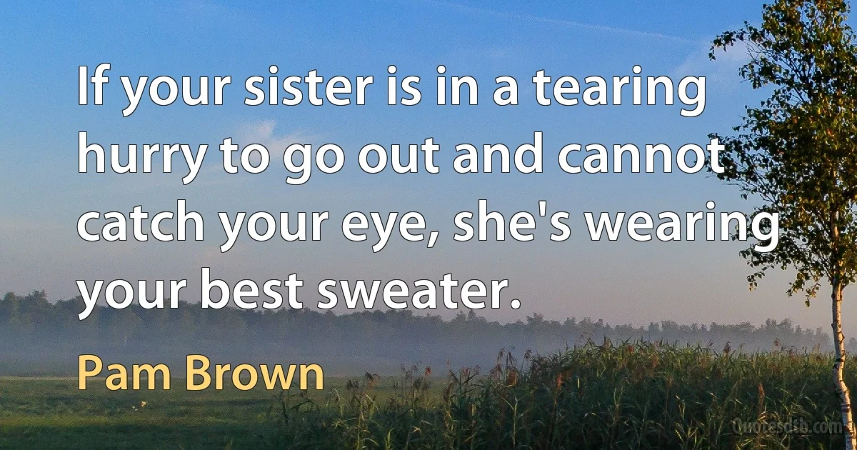 If your sister is in a tearing hurry to go out and cannot catch your eye, she's wearing your best sweater. (Pam Brown)