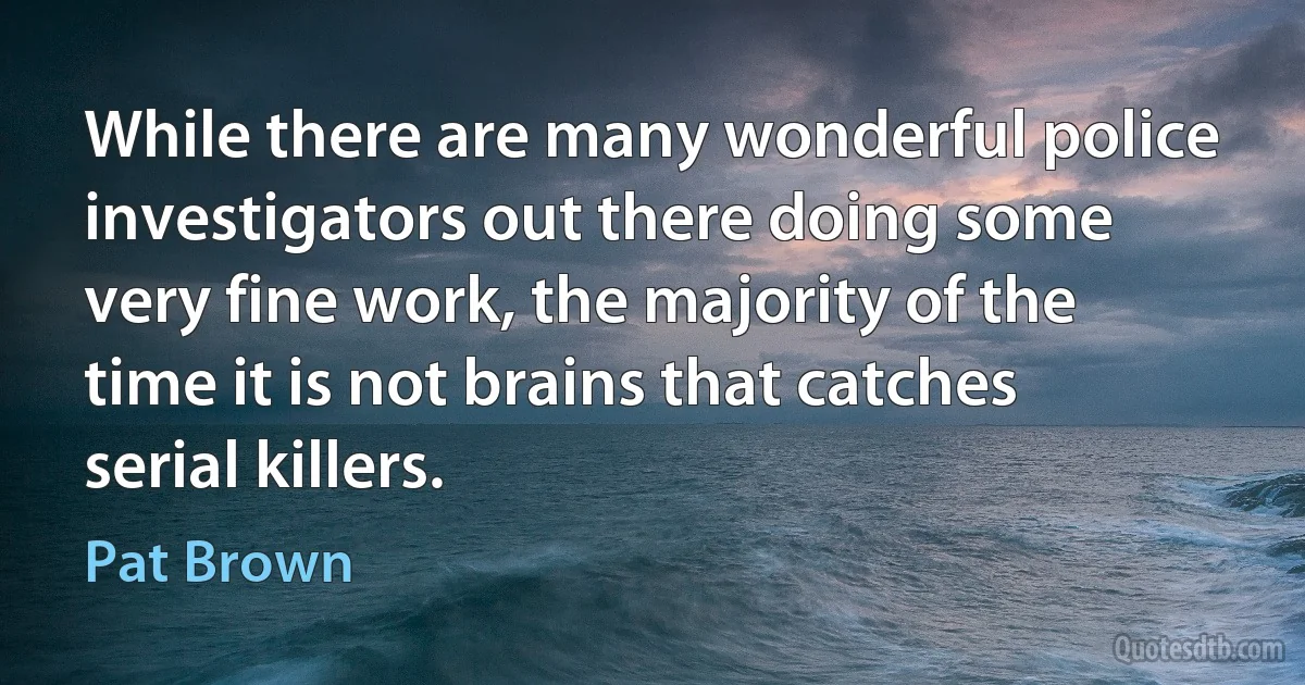 While there are many wonderful police investigators out there doing some very fine work, the majority of the time it is not brains that catches serial killers. (Pat Brown)