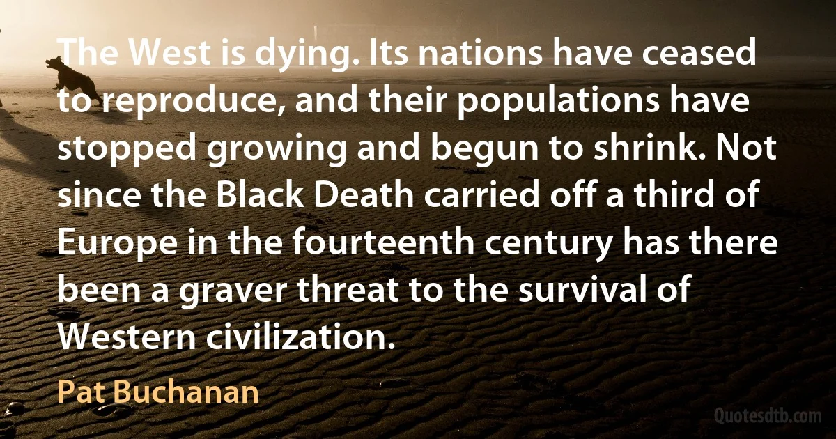 The West is dying. Its nations have ceased to reproduce, and their populations have stopped growing and begun to shrink. Not since the Black Death carried off a third of Europe in the fourteenth century has there been a graver threat to the survival of Western civilization. (Pat Buchanan)