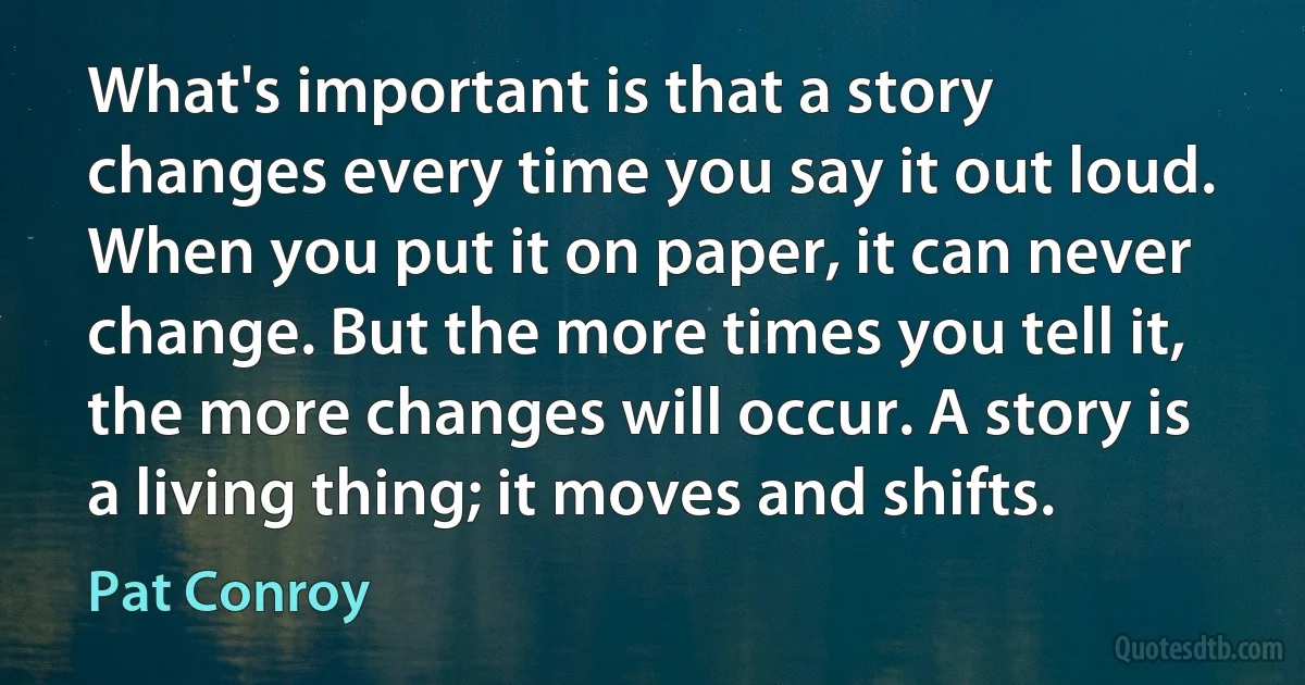 What's important is that a story changes every time you say it out loud. When you put it on paper, it can never change. But the more times you tell it, the more changes will occur. A story is a living thing; it moves and shifts. (Pat Conroy)