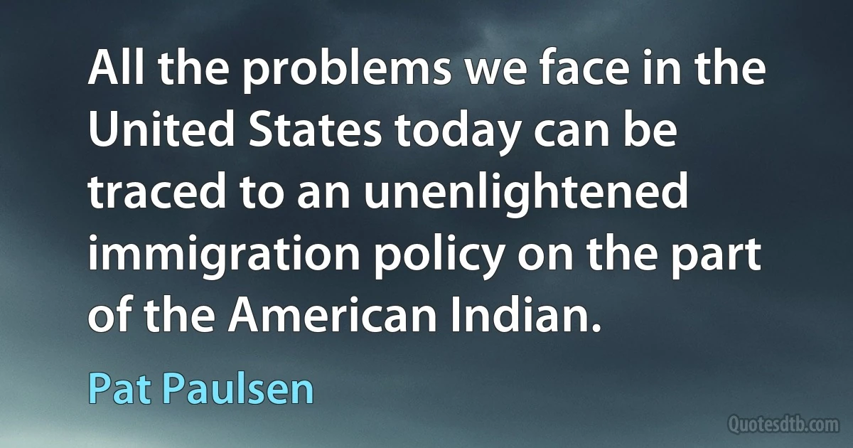 All the problems we face in the United States today can be traced to an unenlightened immigration policy on the part of the American Indian. (Pat Paulsen)