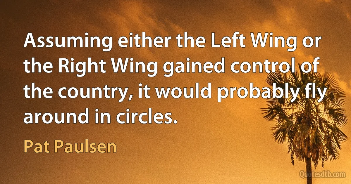 Assuming either the Left Wing or the Right Wing gained control of the country, it would probably fly around in circles. (Pat Paulsen)