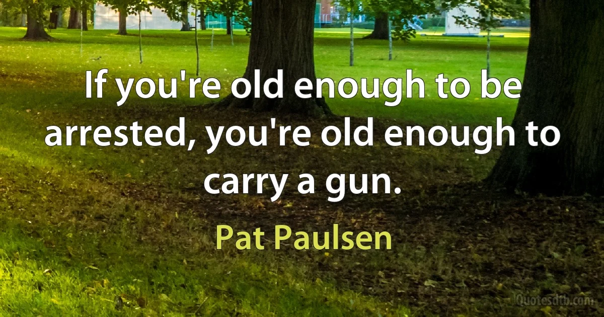 If you're old enough to be arrested, you're old enough to carry a gun. (Pat Paulsen)