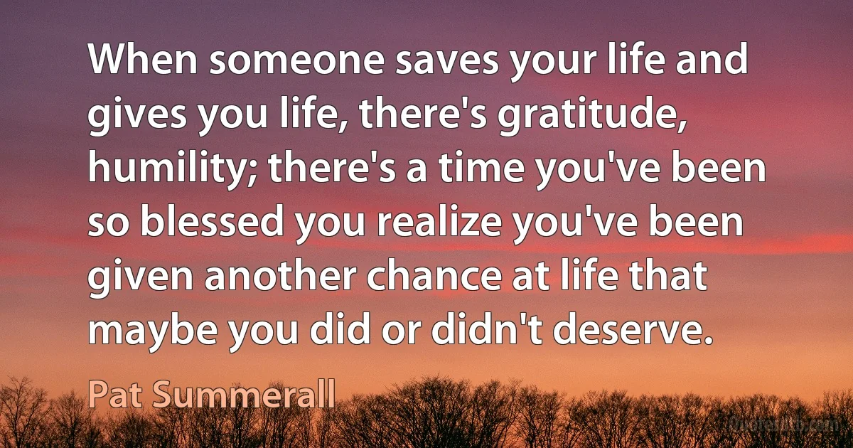 When someone saves your life and gives you life, there's gratitude, humility; there's a time you've been so blessed you realize you've been given another chance at life that maybe you did or didn't deserve. (Pat Summerall)