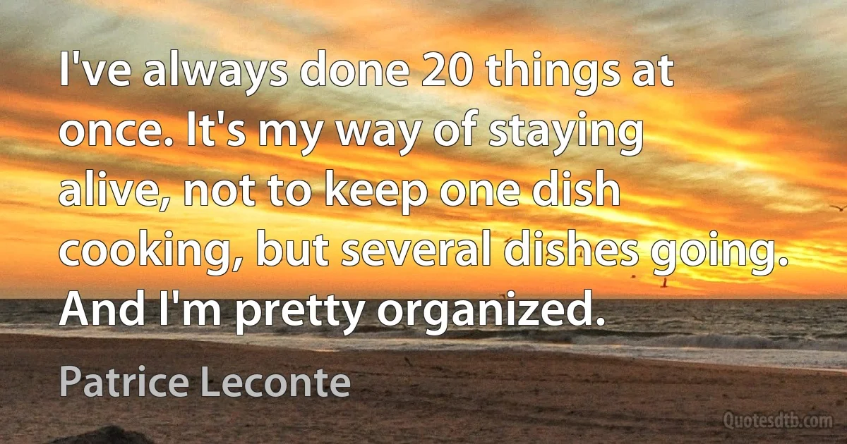 I've always done 20 things at once. It's my way of staying alive, not to keep one dish cooking, but several dishes going. And I'm pretty organized. (Patrice Leconte)