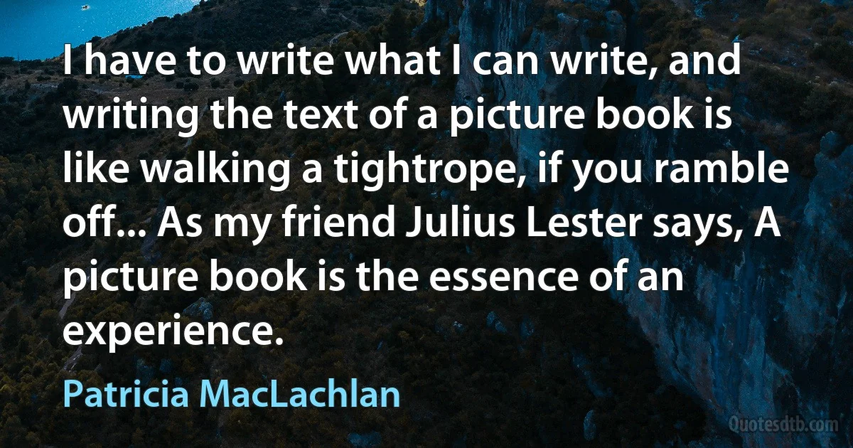 I have to write what I can write, and writing the text of a picture book is like walking a tightrope, if you ramble off... As my friend Julius Lester says, A picture book is the essence of an experience. (Patricia MacLachlan)